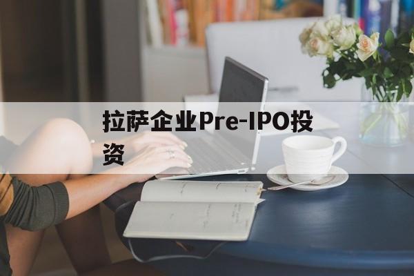 拉萨企业Pre-IPO投资的简单介绍